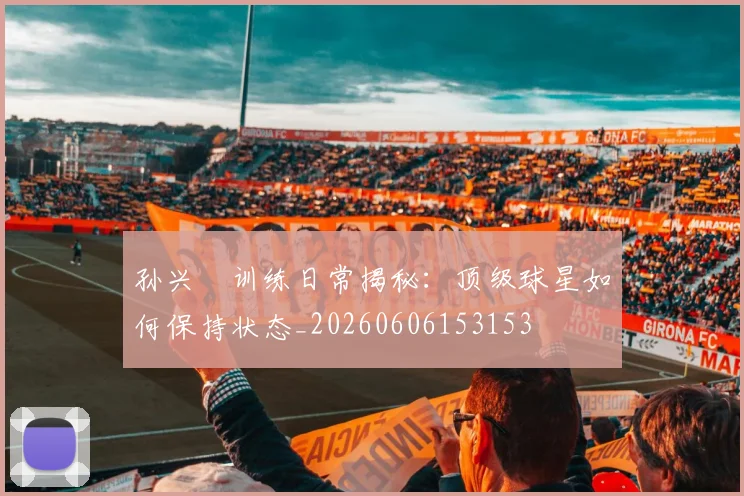 孙兴慜训练日常揭秘：顶级球星如何保持状态_20260606153153