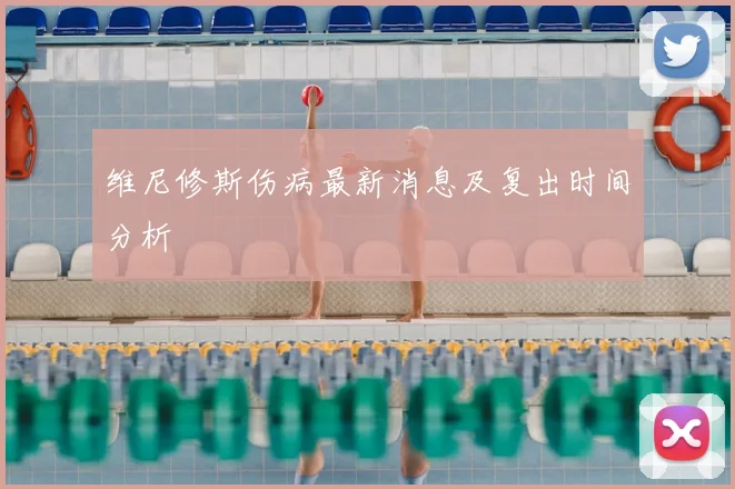 维尼修斯伤病最新消息及复出时间分析