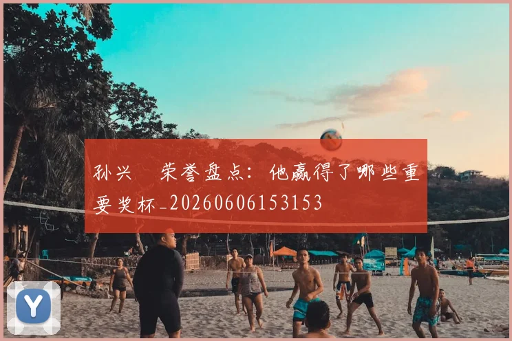 孙兴慜荣誉盘点:他赢得了哪些重要奖杯_20260606153153