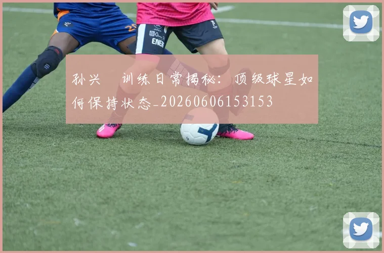 孙兴慜训练日常揭秘：顶级球星如何保持状态_20260606153153