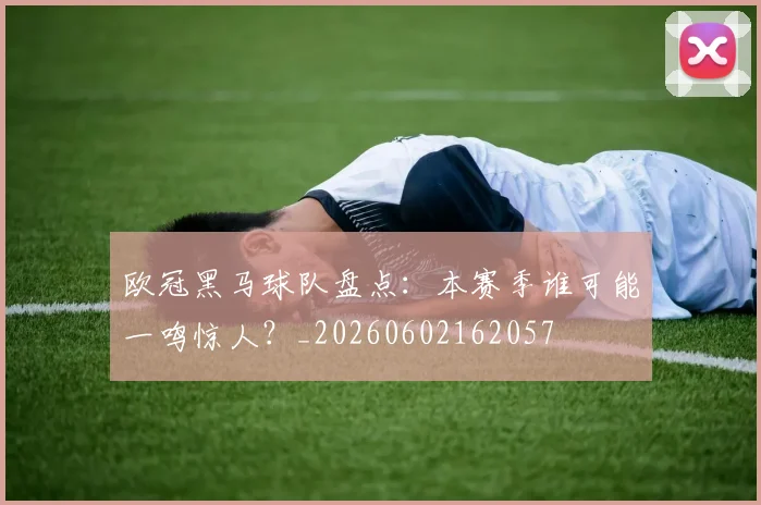 欧冠黑马球队盘点：本赛季谁可能一鸣惊人？_20260602162057