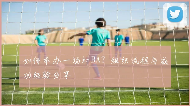 如何举办一场村BA?组织流程与成功经验分享