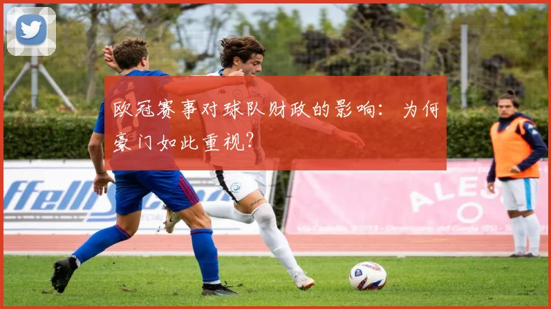 欧冠赛事对球队财政的影响：为何豪门如此重视？