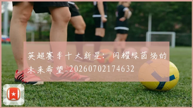英超赛季十大新星：闪耀绿茵场的未来希望_20260702174632