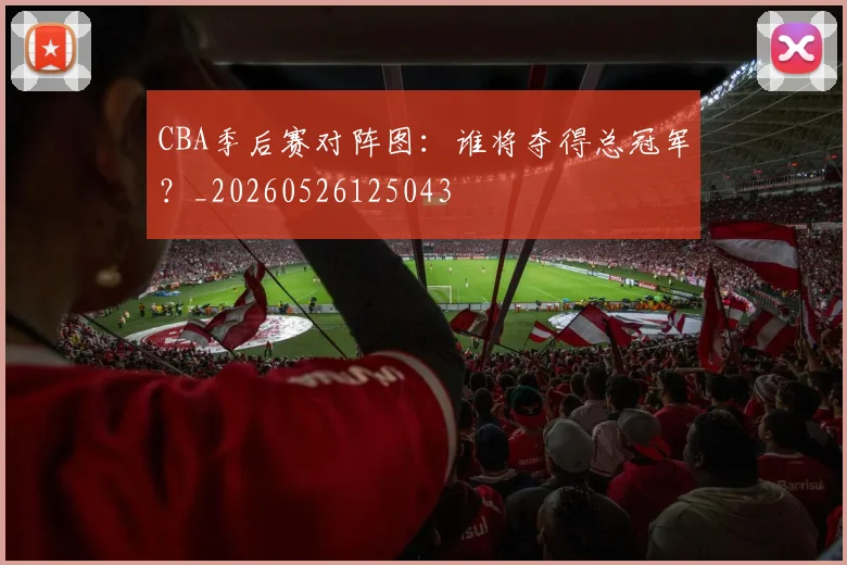 CBA季后赛对阵图：谁将夺得总冠军？_20260526125043